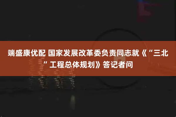 端盛康优配 国家发展改革委负责同志就《“三北”工程总体规划》答记者问
