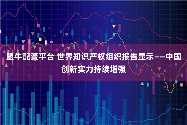 盟牛配资平台 世界知识产权组织报告显示——中国创新实力持续增强