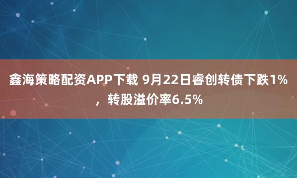 鑫海策略配资APP下载 9月22日睿创转债下跌1%，转股溢价率6.5%