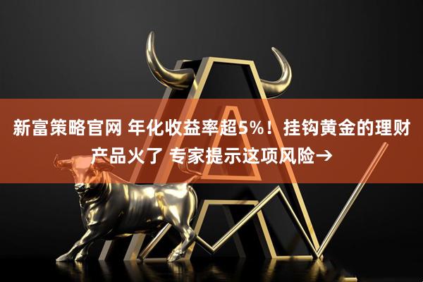 新富策略官网 年化收益率超5%！挂钩黄金的理财产品火了 专家提示这项风险→
