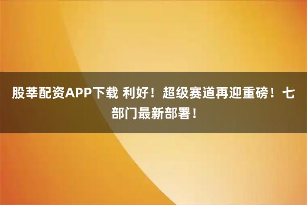 股莘配资APP下载 利好！超级赛道再迎重磅！七部门最新部署！