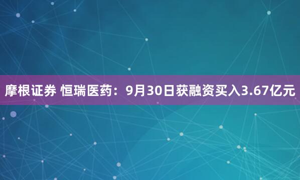 摩根证券 恒瑞医药：9月30日获融资买入3.67亿元