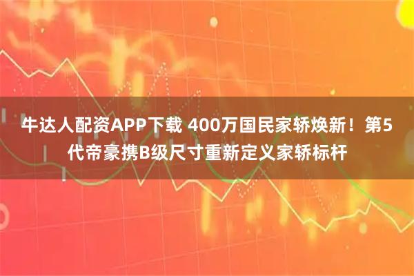 牛达人配资APP下载 400万国民家轿焕新！第5代帝豪携B级尺寸重新定义家轿标杆