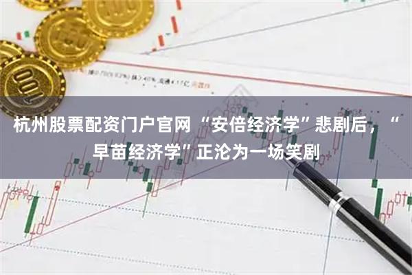 杭州股票配资门户官网 “安倍经济学”悲剧后，“早苗经济学”正沦为一场笑剧