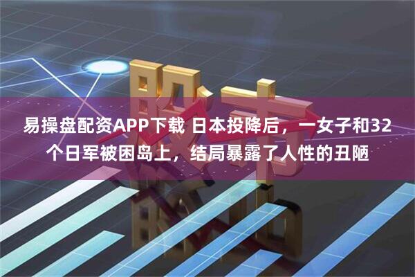 易操盘配资APP下载 日本投降后，一女子和32个日军被困岛上，结局暴露了人性的丑陋