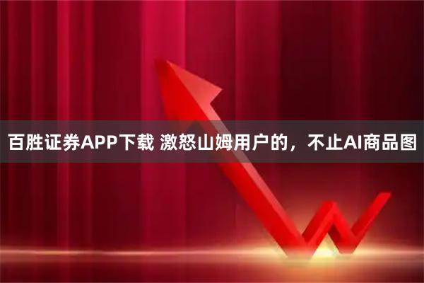 百胜证券APP下载 激怒山姆用户的，不止AI商品图