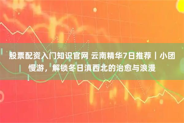 股票配资入门知识官网 云南精华7日推荐｜小团慢游，解锁冬日滇西北的治愈与浪漫