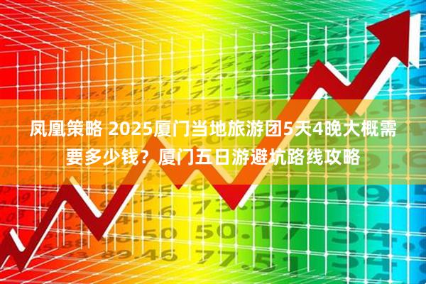 凤凰策略 2025厦门当地旅游团5天4晚大概需要多少钱？厦门五日游避坑路线攻略