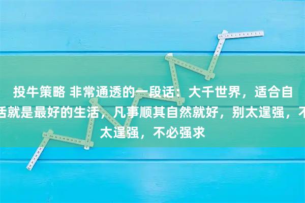 投牛策略 非常通透的一段话：大千世界，适合自己的生活就是最好的生活，凡事顺其自然就好，别太逞强，不必强求