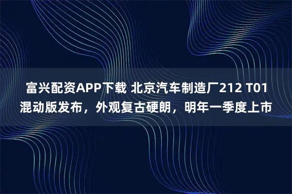 富兴配资APP下载 北京汽车制造厂212 T01混动版发布，外观复古硬朗，明年一季度上市