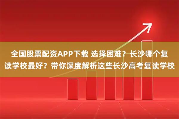 全国股票配资APP下载 选择困难?长沙哪个复读学校最好?带你深度解析这些长沙高考复读学校