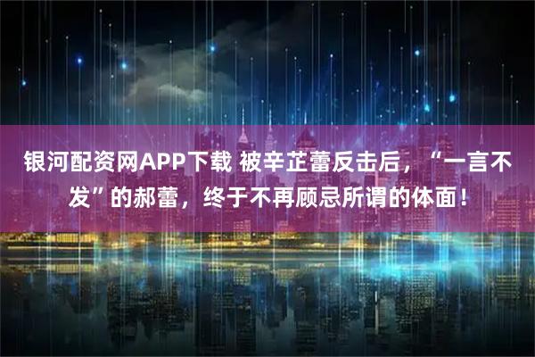 银河配资网APP下载 被辛芷蕾反击后，“一言不发”的郝蕾，终于不再顾忌所谓的体面！