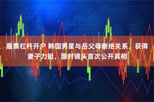 股票杠杆开户 韩国男星与岳父母断绝关系,获得妻子力挺,面对镜头首次公开真相