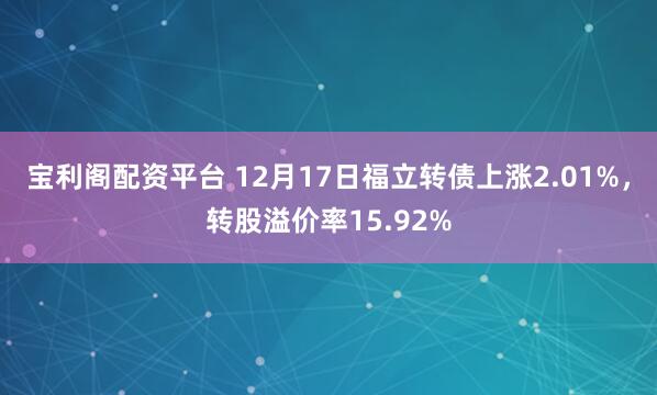 宝利阁配资平台 12月17日福立转债上涨2.01%,转股溢价率15.92%