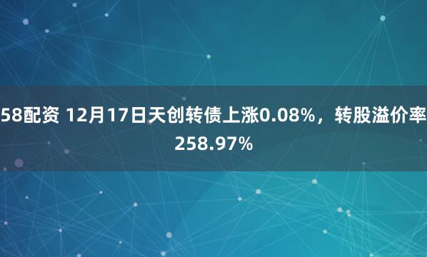58配资 12月17日天创转债上涨0.08%，转股溢价率258.97%