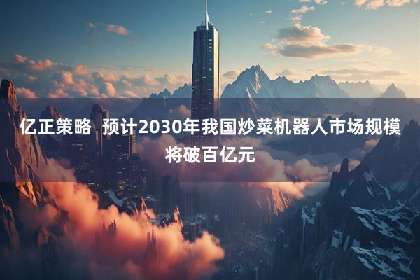 亿正策略  预计2030年我国炒菜机器人市场规模将破百亿元