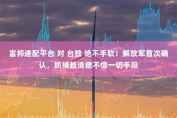 富邦速配平台 对 台独 绝不手软！解放军首次确认，抓捕赖清德不惜一切手段