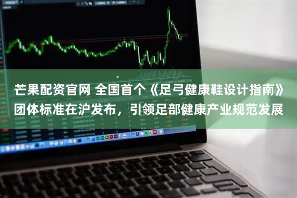 芒果配资官网 全国首个《足弓健康鞋设计指南》团体标准在沪发布，引领足部健康产业规范发展