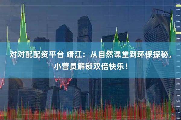 对对配配资平台 靖江：从自然课堂到环保探秘，小营员解锁双倍快乐！