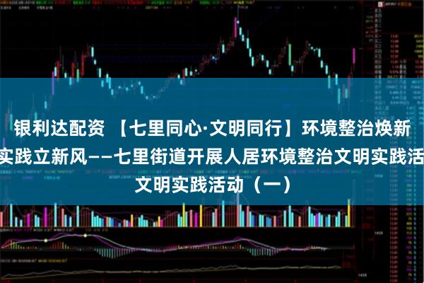 银利达配资 【七里同心·文明同行】环境整治焕新颜 文明实践立新风——七里街道开展人居环境整治文明实践活动（一）