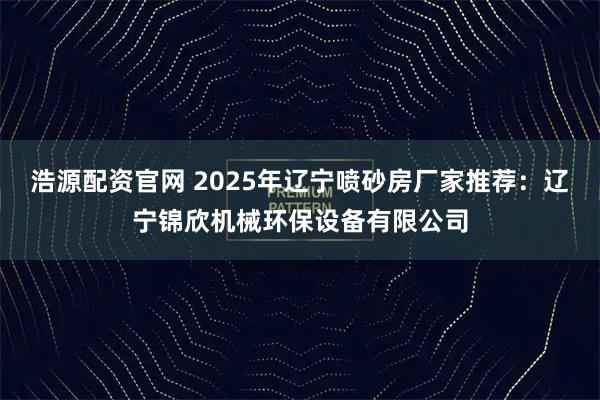 浩源配资官网 2025年辽宁喷砂房厂家推荐：辽宁锦欣机械环保设备有限公司