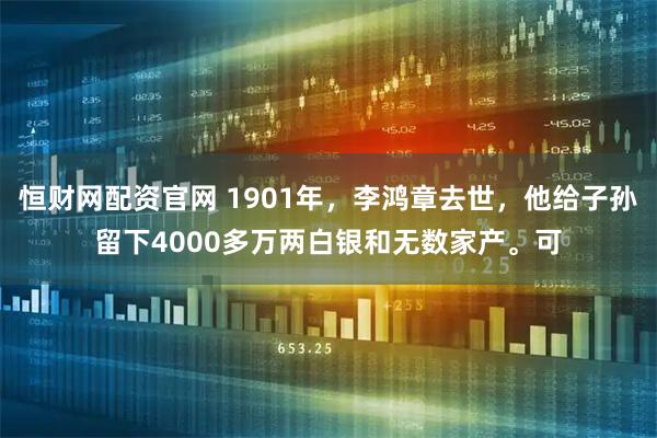 恒财网配资官网 1901年，李鸿章去世，他给子孙留下4000多万两白银和无数家产。可
