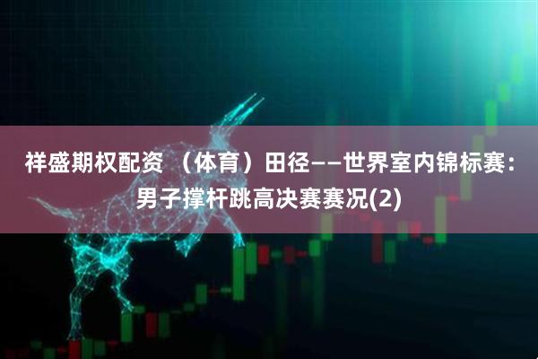 祥盛期权配资 （体育）田径——世界室内锦标赛：男子撑杆跳高决赛赛况(2)