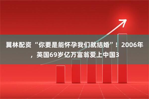 翼林配资 “你要是能怀孕我们就结婚”！2006年，英国69岁亿万富翁爱上中国3