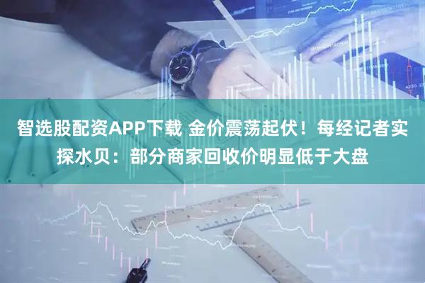 智选股配资APP下载 金价震荡起伏！每经记者实探水贝：部分商家回收价明显低于大盘