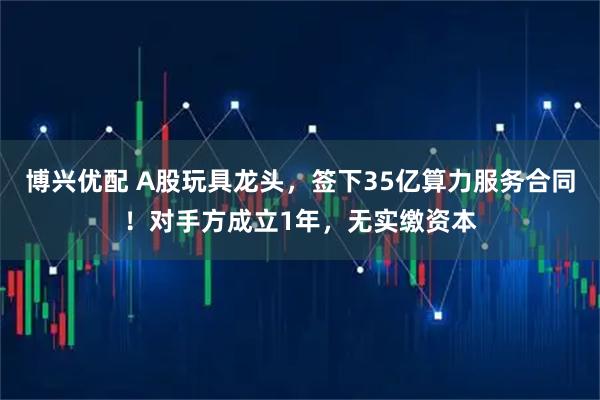 博兴优配 A股玩具龙头，签下35亿算力服务合同！对手方成立1年，无实缴资本