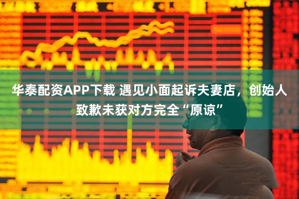华泰配资APP下载 遇见小面起诉夫妻店，创始人致歉未获对方完全“原谅”